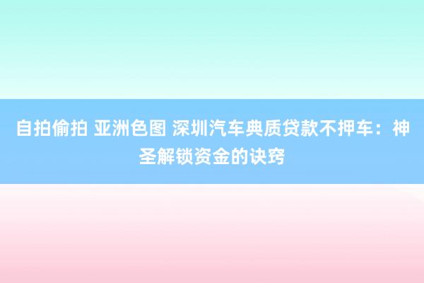 自拍偷拍 亚洲色图 深圳汽车典质贷款不押车：神圣解锁资金的诀窍