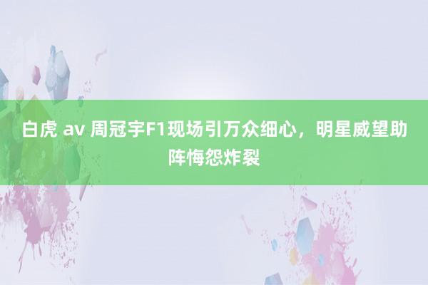 白虎 av 周冠宇F1现场引万众细心，明星威望助阵悔怨炸裂