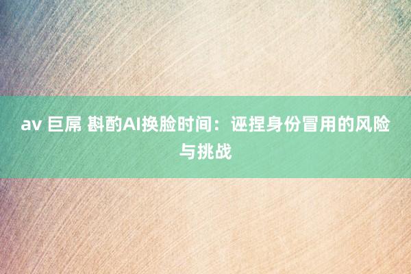 av 巨屌 斟酌AI换脸时间：诬捏身份冒用的风险与挑战