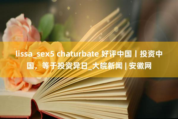 lissa_sex5 chaturbate 好评中国丨投资中国，等于投资异日_大皖新闻 | 安徽网