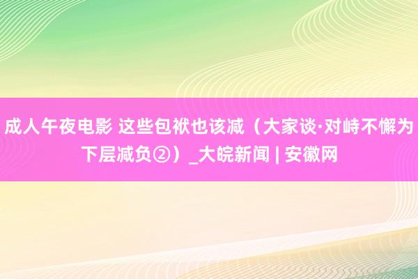 成人午夜电影 这些包袱也该减（大家谈·对峙不懈为下层减负②）_大皖新闻 | 安徽网