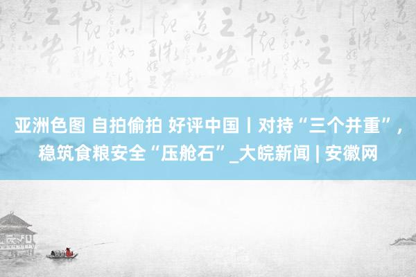 亚洲色图 自拍偷拍 好评中国丨对持“三个并重”，稳筑食粮安全“压舱石”_大皖新闻 | 安徽网