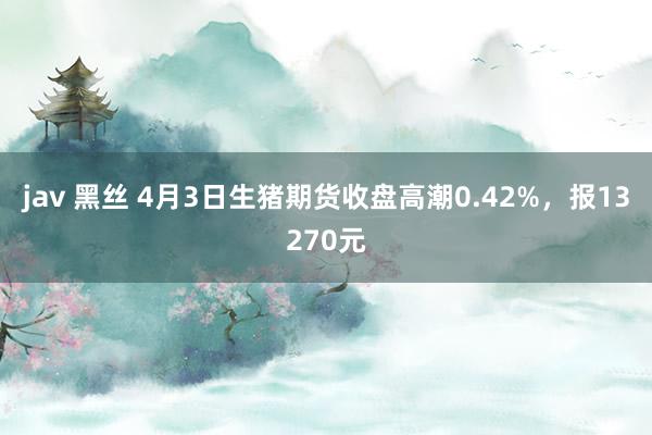 jav 黑丝 4月3日生猪期货收盘高潮0.42%，报13270元