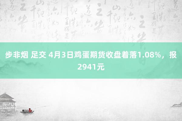 步非烟 足交 4月3日鸡蛋期货收盘着落1.08%，报2941元