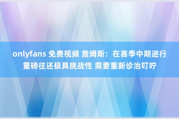 onlyfans 免费视频 詹姆斯：在赛季中期进行重磅往还极具挑战性 需要重新诊治叮咛