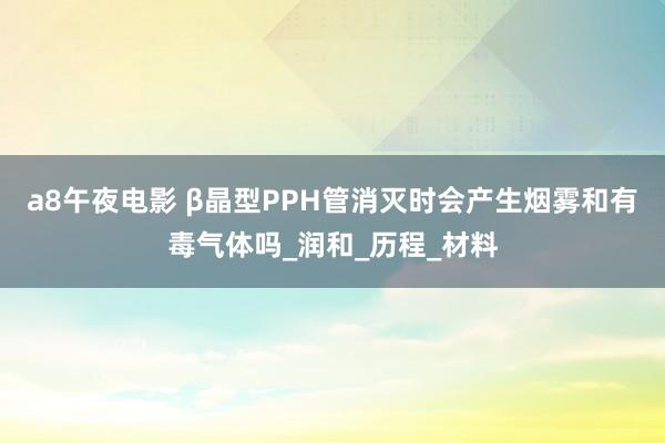 a8午夜电影 β晶型PPH管消灭时会产生烟雾和有毒气体吗_润和_历程_材料