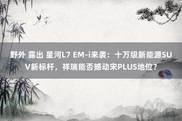 野外 露出 星河L7 EM-i来袭：十万级新能源SUV新标杆，祥瑞能否撼动宋PLUS地位？