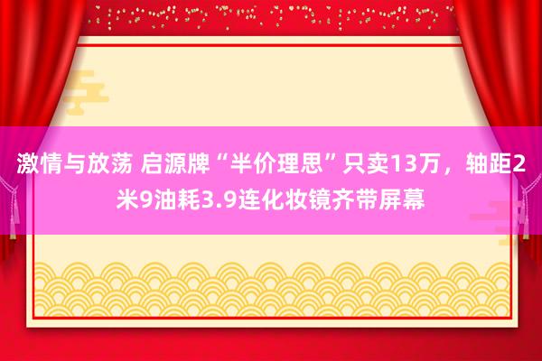 激情与放荡 启源牌“半价理思”只卖13万，轴距2米9油耗3.9连化妆镜齐带屏幕