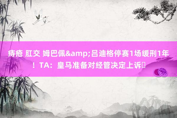 痔疮 肛交 姆巴佩&吕迪格停赛1场缓刑1年！TA：皇马准备对经管决定上诉❗