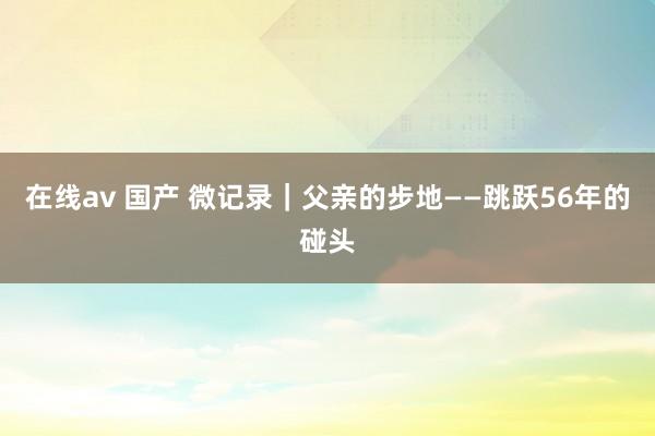 在线av 国产 微记录｜父亲的步地——跳跃56年的碰头