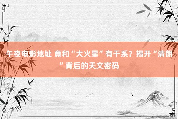 午夜电影地址 竟和“大火星”有干系？揭开“清朗”背后的天文密码