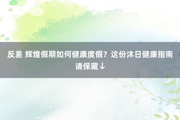 反差 辉煌假期如何健康度假？这份沐日健康指南请保藏↓