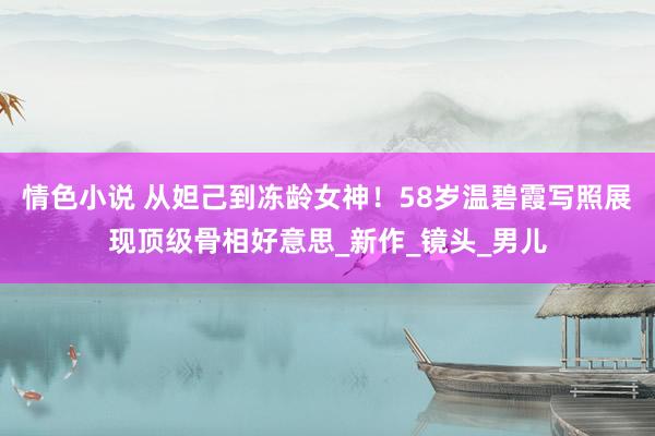 情色小说 从妲己到冻龄女神！58岁温碧霞写照展现顶级骨相好意思_新作_镜头_男儿