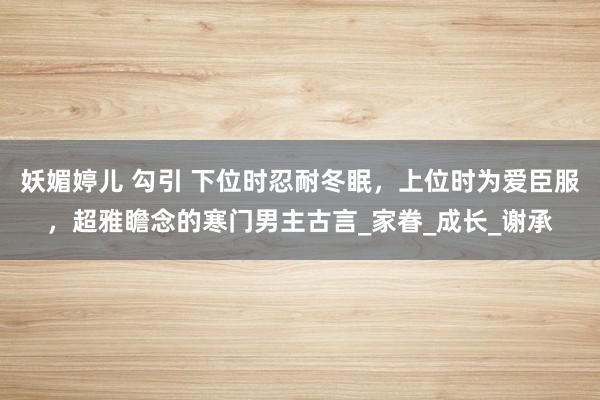 妖媚婷儿 勾引 下位时忍耐冬眠，上位时为爱臣服，超雅瞻念的寒门男主古言_家眷_成长_谢承