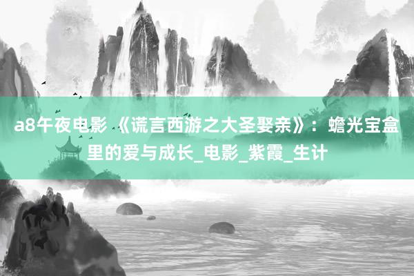 a8午夜电影 《谎言西游之大圣娶亲》：蟾光宝盒里的爱与成长_电影_紫霞_生计