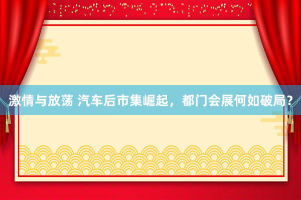 激情与放荡 汽车后市集崛起，都门会展何如破局？