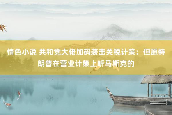 情色小说 共和党大佬加码袭击关税计策：但愿特朗普在营业计策上听马斯克的