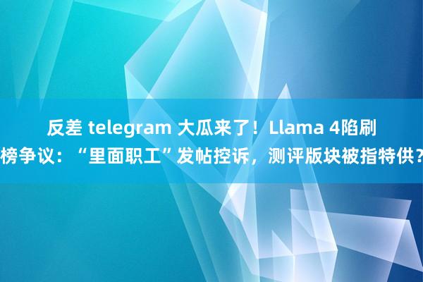 反差 telegram 大瓜来了！Llama 4陷刷榜争议：“里面职工”发帖控诉，测评版块被指特供？