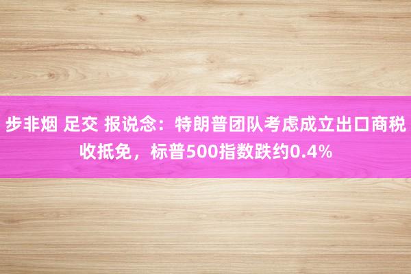 步非烟 足交 报说念：特朗普团队考虑成立出口商税收抵免，标普500指数跌约0.4%