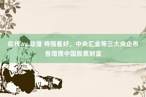 在线av 动漫 将强看好，中央汇金等三大央企布告增捏中国股票财富