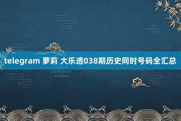 telegram 萝莉 大乐透038期历史同时号码全汇总