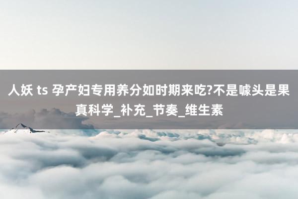 人妖 ts 孕产妇专用养分如时期来吃?不是噱头是果真科学_补充_节奏_维生素