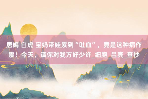 唐嫣 白虎 宝妈带娃累到“吐血”，竟是这种病作祟！今天，请你对我方好少许_细胞_吕宾_查抄