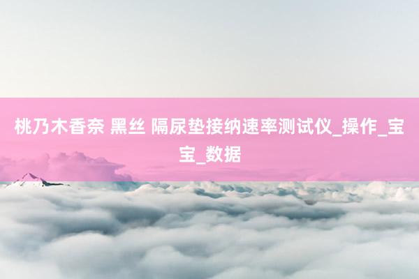 桃乃木香奈 黑丝 隔尿垫接纳速率测试仪_操作_宝宝_数据