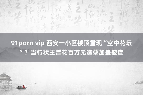 91porn vip 西安一小区楼顶重现“空中花坛”？当行状主曾花百万元造孽加盖被查