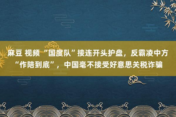 麻豆 视频 “国度队”接连开头护盘，反霸凌中方“作陪到底”，中国毫不接受好意思关税诈骗