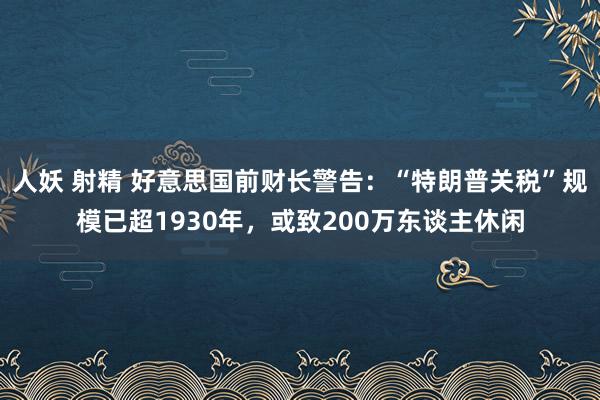 人妖 射精 好意思国前财长警告：“特朗普关税”规模已超1930年，或致200万东谈主休闲