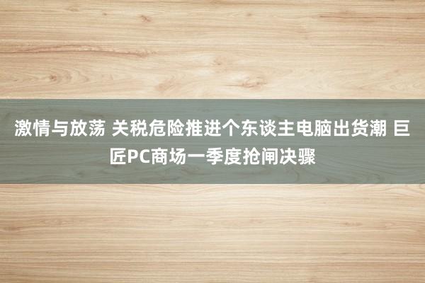 激情与放荡 关税危险推进个东谈主电脑出货潮 巨匠PC商场一季度抢闸决骤