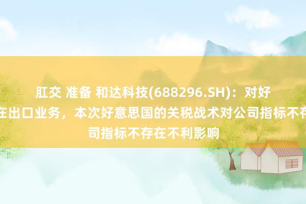 肛交 准备 和达科技(688296.SH)：对好意思国不存在出口业务，本次好意思国的关税战术对公司指标不存在不利影响