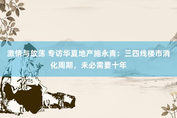 激情与放荡 专访华夏地产施永青：三四线楼市消化周期，未必需要十年