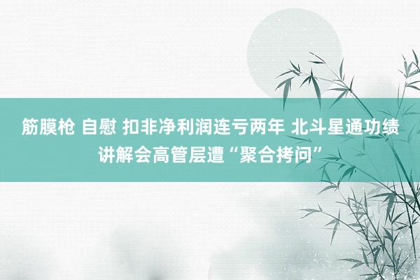 筋膜枪 自慰 扣非净利润连亏两年 北斗星通功绩讲解会高管层遭“聚合拷问”
