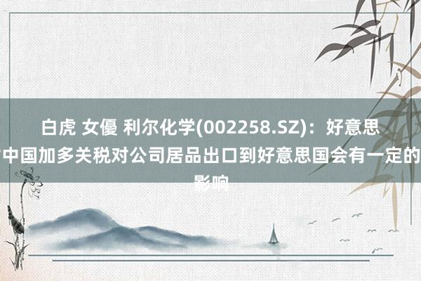 白虎 女優 利尔化学(002258.SZ)：好意思国对中国加多关税对公司居品出口到好意思国会有一定的影响