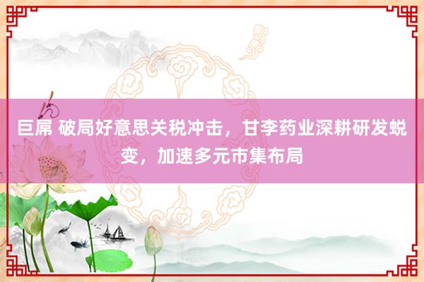 巨屌 破局好意思关税冲击，甘李药业深耕研发蜕变，加速多元市集布局
