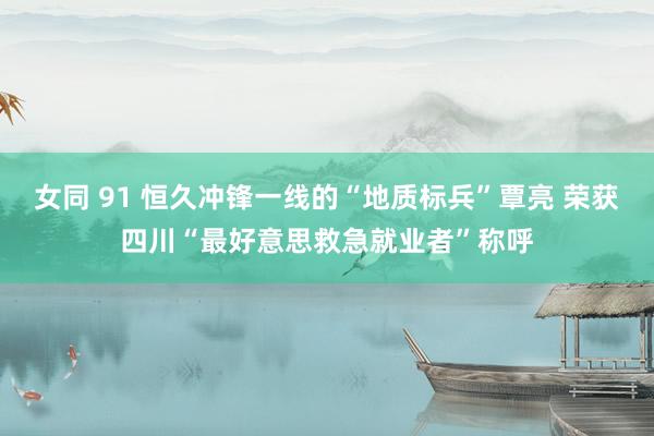 女同 91 恒久冲锋一线的“地质标兵”覃亮 荣获四川“最好意思救急就业者”称呼
