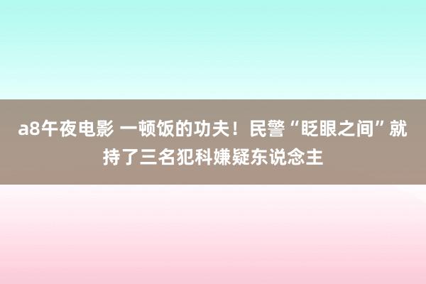 a8午夜电影 一顿饭的功夫！民警“眨眼之间”就持了三名犯科嫌疑东说念主