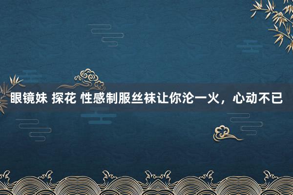 眼镜妹 探花 性感制服丝袜让你沦一火，心动不已