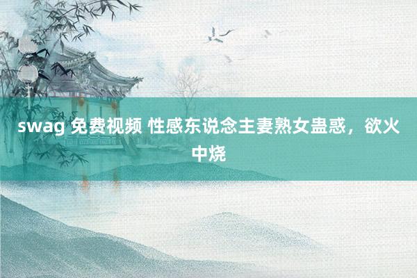 swag 免费视频 性感东说念主妻熟女蛊惑，欲火中烧