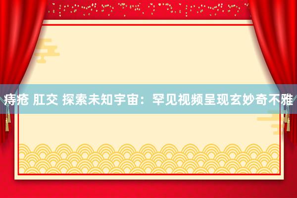 痔疮 肛交 探索未知宇宙：罕见视频呈现玄妙奇不雅