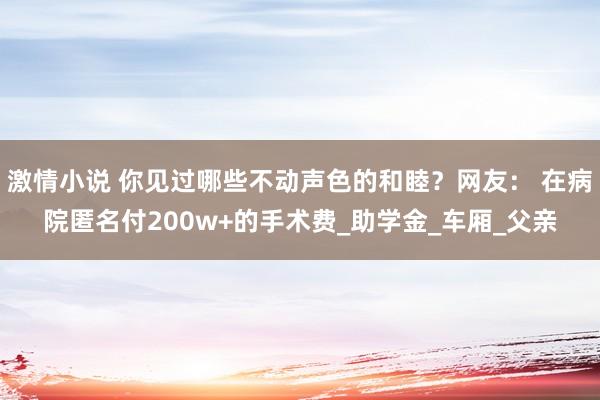 激情小说 你见过哪些不动声色的和睦？网友： 在病院匿名付200w+的手术费_助学金_车厢_父亲