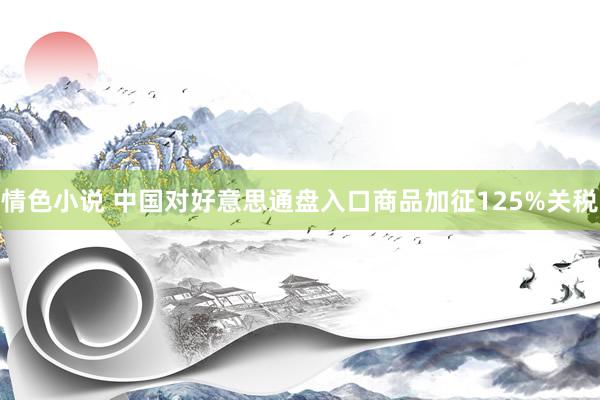 情色小说 中国对好意思通盘入口商品加征125%关税