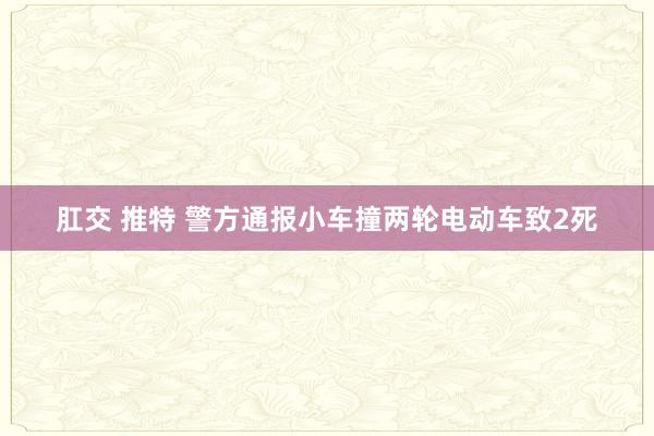肛交 推特 警方通报小车撞两轮电动车致2死