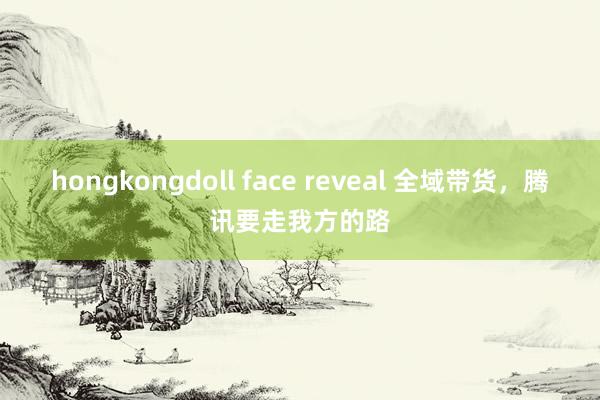 hongkongdoll face reveal 全域带货，腾讯要走我方的路