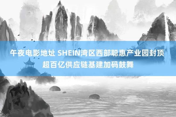 午夜电影地址 SHEIN湾区西部聪惠产业园封顶 超百亿供应链基建加码鼓舞
