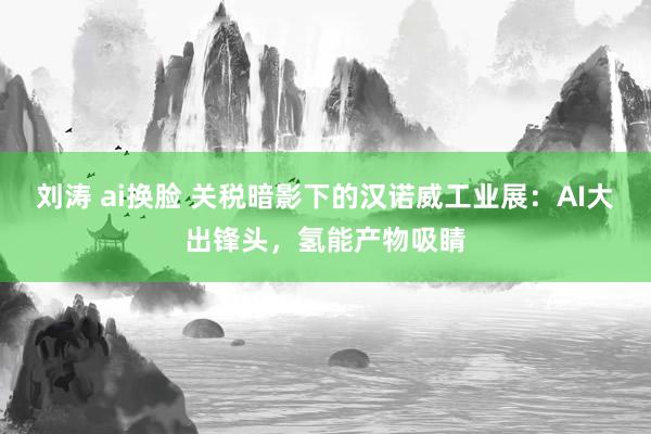 刘涛 ai换脸 关税暗影下的汉诺威工业展：AI大出锋头，氢能产物吸睛