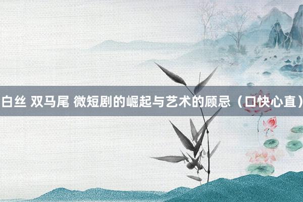 白丝 双马尾 微短剧的崛起与艺术的顾忌（口快心直）