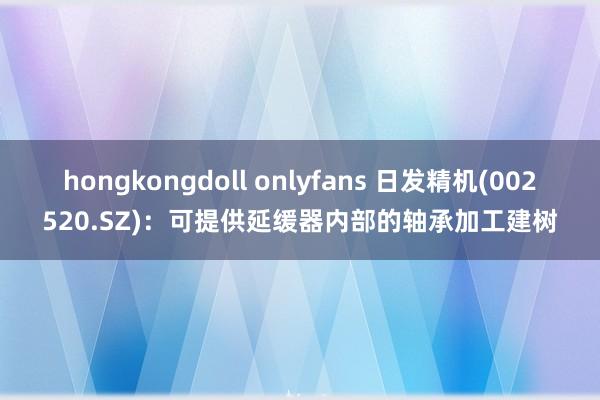 hongkongdoll onlyfans 日发精机(002520.SZ)：可提供延缓器内部的轴承加工建树